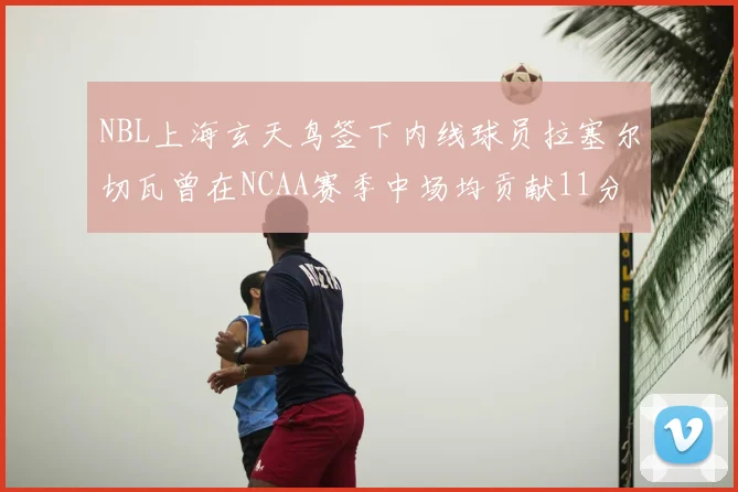 NBL上海玄天鸟签下内线球员拉塞尔切瓦曾在NCAA赛季中场均贡献11分8篮板