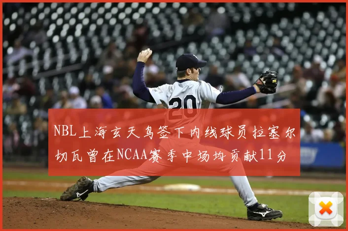 NBL上海玄天鸟签下内线球员拉塞尔切瓦曾在NCAA赛季中场均贡献11分8篮板