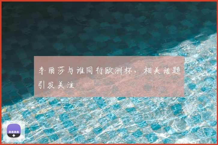李丽莎与谁同行欧洲杯，相关话题引发关注