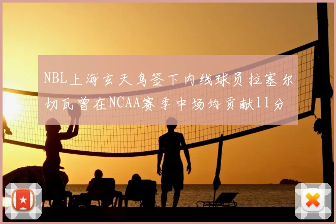 NBL上海玄天鸟签下内线球员拉塞尔切瓦曾在NCAA赛季中场均贡献11分8篮板