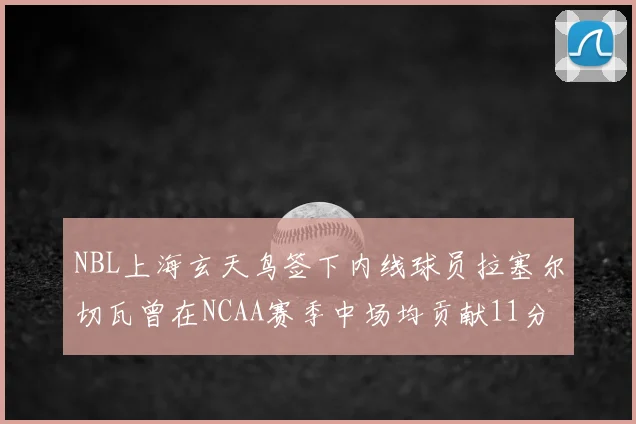 NBL上海玄天鸟签下内线球员拉塞尔切瓦曾在NCAA赛季中场均贡献11分8篮板