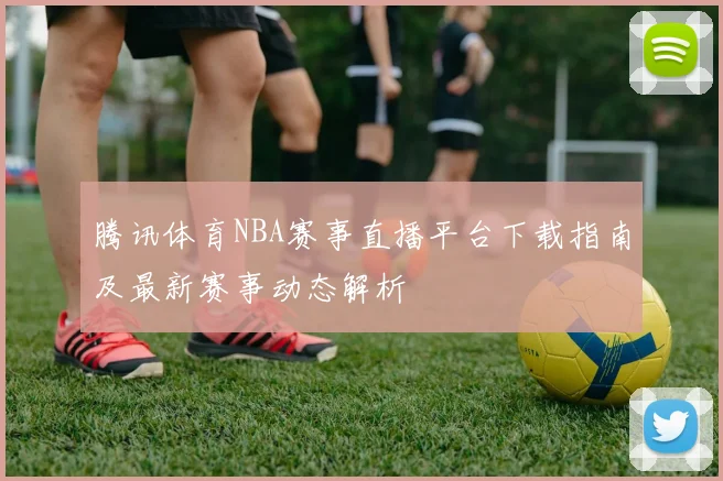 腾讯体育NBA赛事直播平台下载指南及最新赛事动态解析