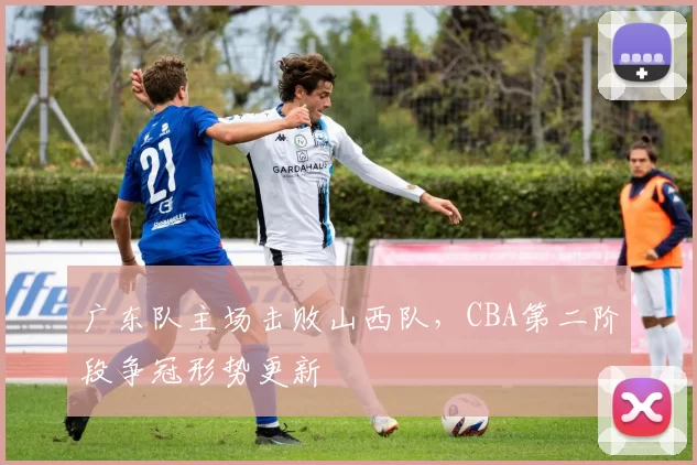 广东队主场击败山西队,CBA第二阶段争冠形势更新