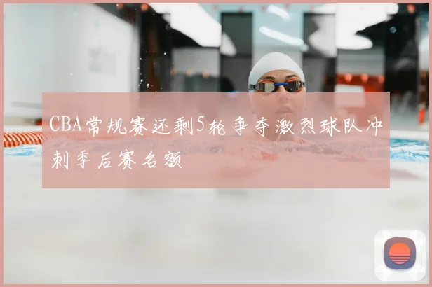 CBA常规赛还剩5轮争夺激烈球队冲刺季后赛名额
