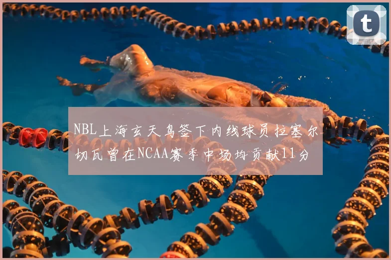 NBL上海玄天鸟签下内线球员拉塞尔切瓦曾在NCAA赛季中场均贡献11分8篮板