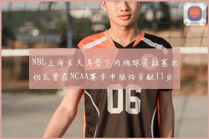 NBL上海玄天鸟签下内线球员拉塞尔切瓦曾在NCAA赛季中场均贡献11分8篮板