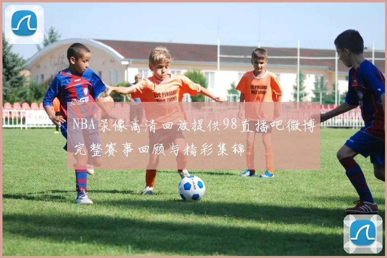 NBA录像高清回放提供98直播吧微博完整赛事回顾与精彩集锦