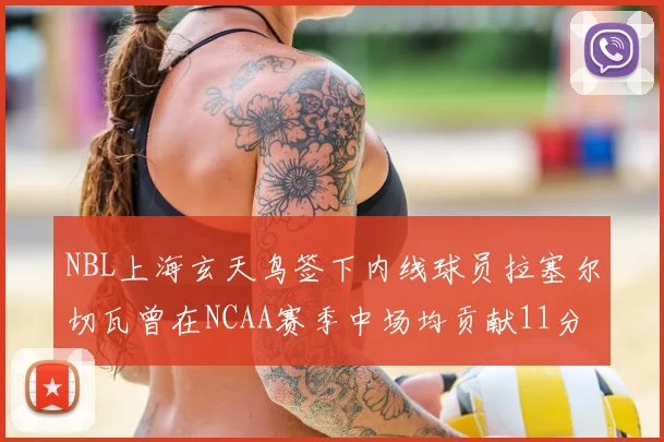 NBL上海玄天鸟签下内线球员拉塞尔切瓦曾在NCAA赛季中场均贡献11分8篮板