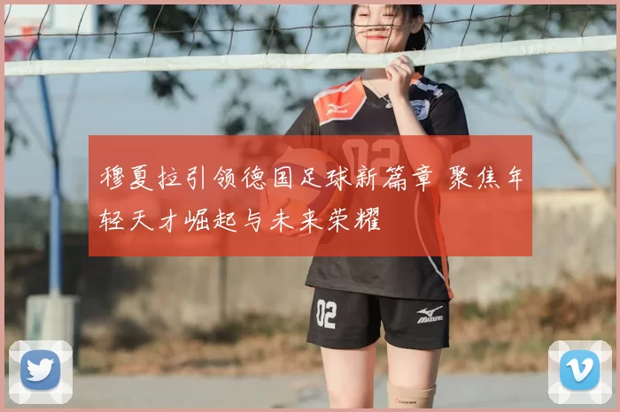 穆夏拉引领德国足球新篇章 聚焦年轻天才崛起与未来荣耀