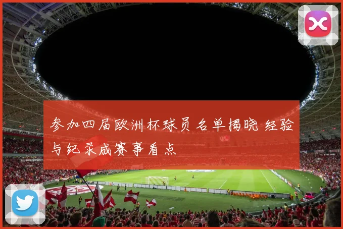参加四届欧洲杯球员名单揭晓 经验与纪录成赛事看点