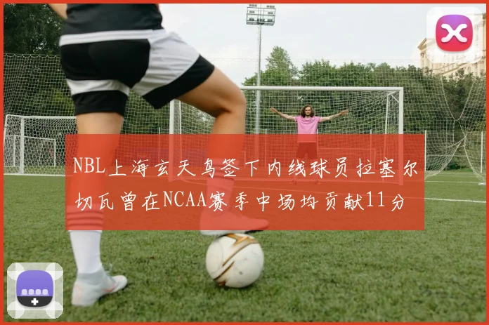 NBL上海玄天鸟签下内线球员拉塞尔切瓦曾在NCAA赛季中场均贡献11分8篮板