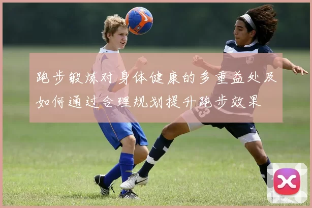 跑步锻炼对身体健康的多重益处及如何通过合理规划提升跑步效果