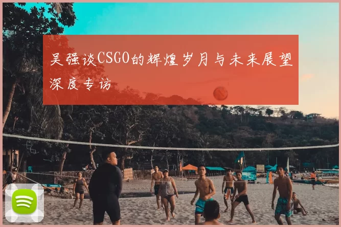 吴强谈CSGO的辉煌岁月与未来展望深度专访