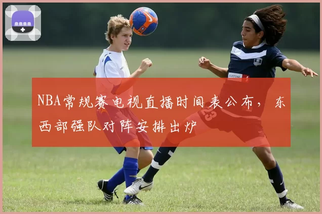 NBA常规赛电视直播时间表公布，东西部强队对阵安排出炉