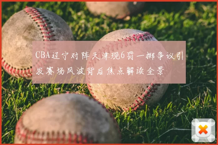 CBA辽宁对阵天津现6罚一掷争议引发赛场风波背后焦点解读全景