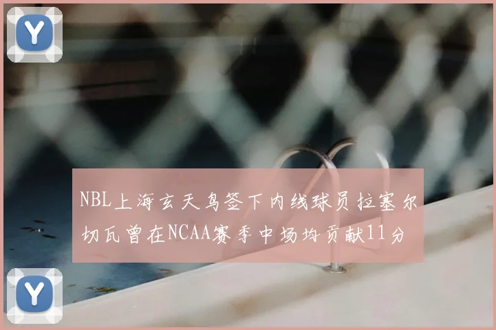 NBL上海玄天鸟签下内线球员拉塞尔切瓦曾在NCAA赛季中场均贡献11分8篮板