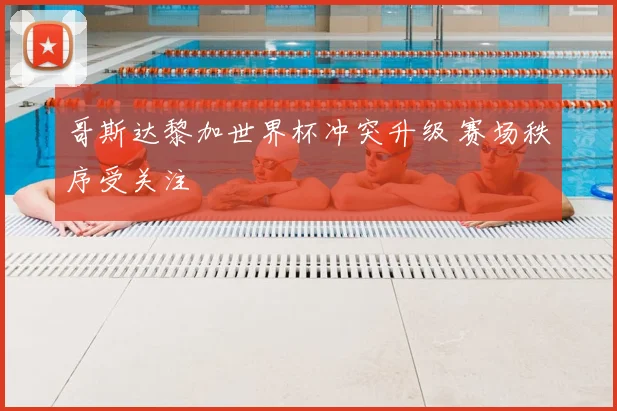 哥斯达黎加世界杯冲突升级 赛场秩序受关注