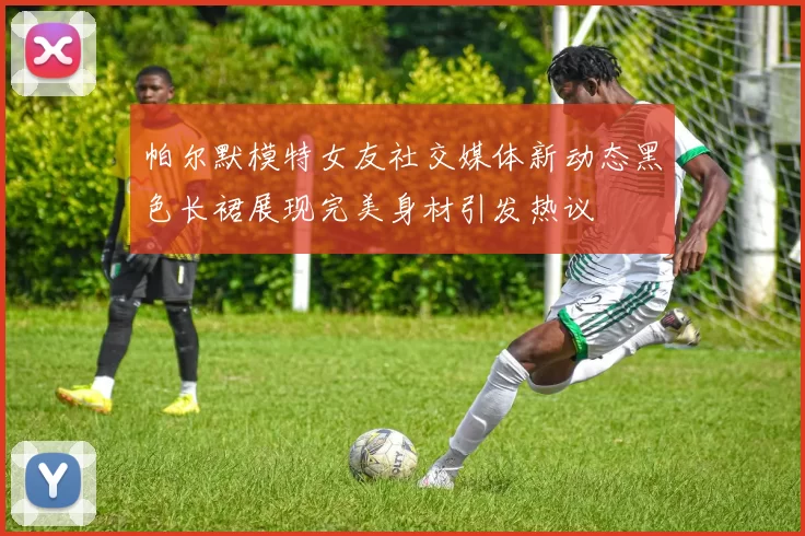 帕尔默模特女友社交媒体新动态黑色长裙展现完美身材引发热议
