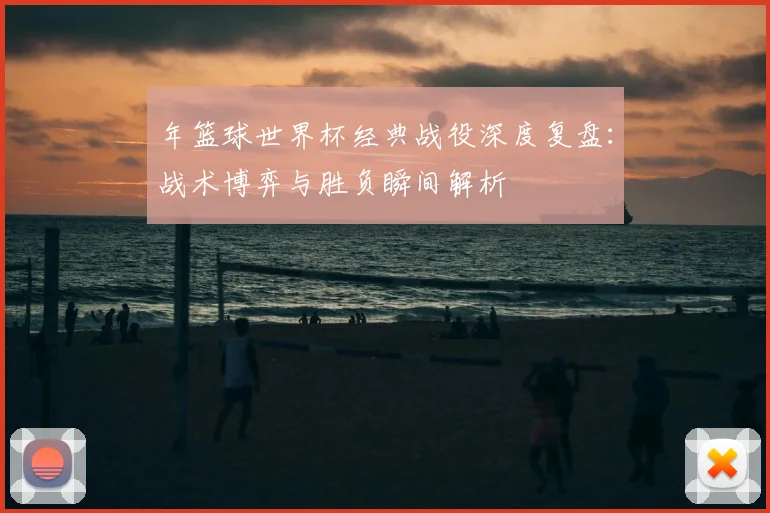 年篮球世界杯经典战役深度复盘:战术博弈与胜负瞬间解析