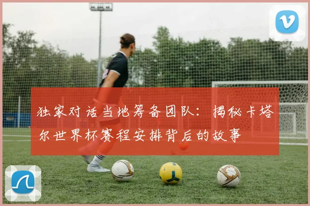 独家对话当地筹备团队：揭秘卡塔尔世界杯赛程安排背后的故事