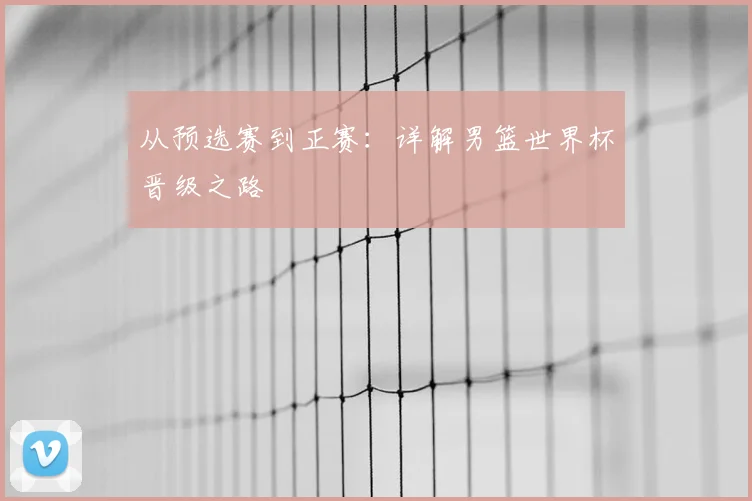 从预选赛到正赛：详解男篮世界杯晋级之路