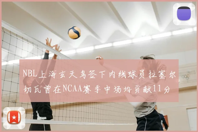 NBL上海玄天鸟签下内线球员拉塞尔切瓦曾在NCAA赛季中场均贡献11分8篮板