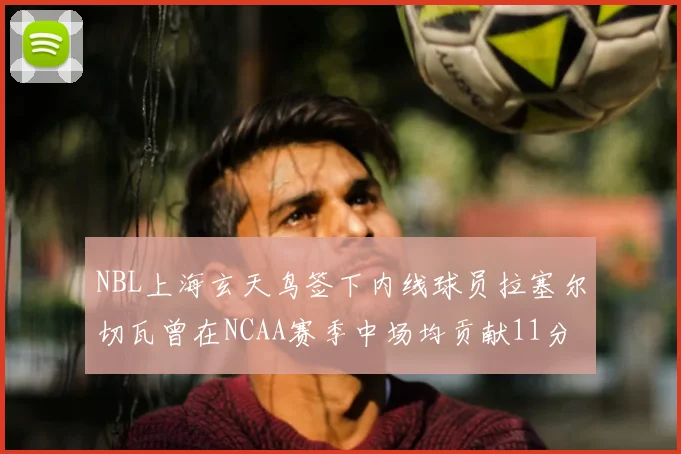 NBL上海玄天鸟签下内线球员拉塞尔切瓦曾在NCAA赛季中场均贡献11分8篮板