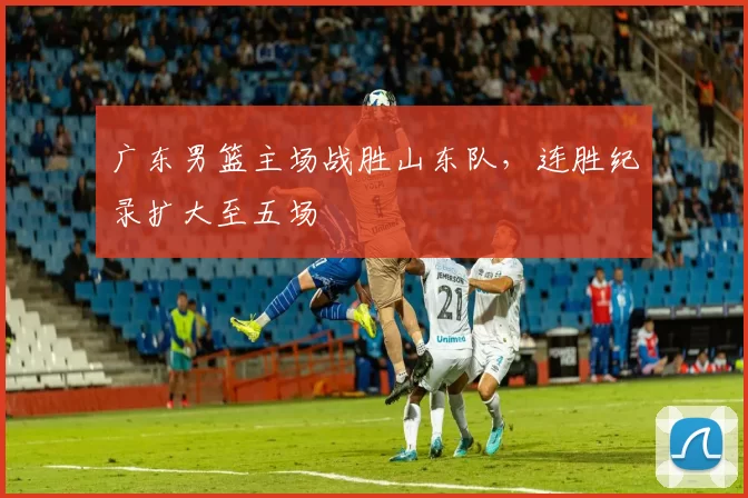 广东男篮主场战胜山东队,连胜纪录扩大至五场