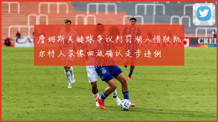 詹姆斯关键球争议判罚湖人惜败凯尔特人录像回放确认走步违例