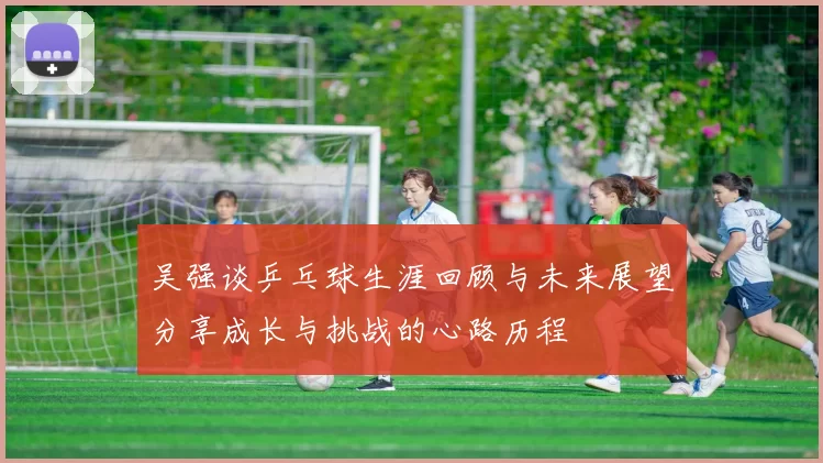 吴强谈乒乓球生涯回顾与未来展望分享成长与挑战的心路历程