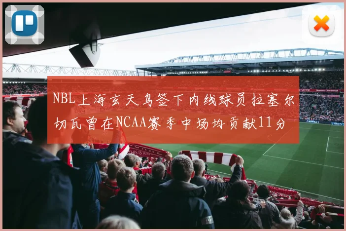 NBL上海玄天鸟签下内线球员拉塞尔切瓦曾在NCAA赛季中场均贡献11分8篮板