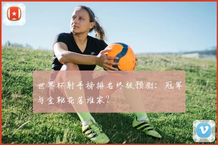 世界杯射手榜排名终极预测:冠军与金靴花落谁家?