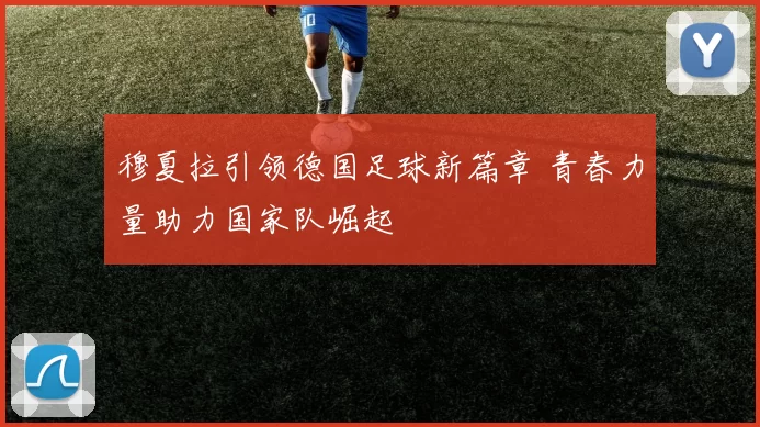 穆夏拉引领德国足球新篇章 青春力量助力国家队崛起