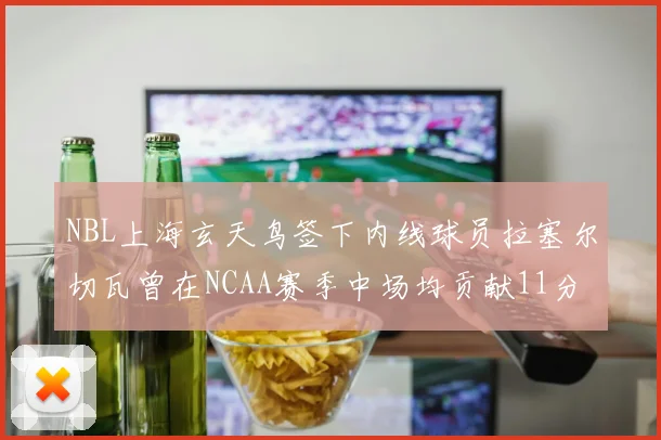 NBL上海玄天鸟签下内线球员拉塞尔切瓦曾在NCAA赛季中场均贡献11分8篮板