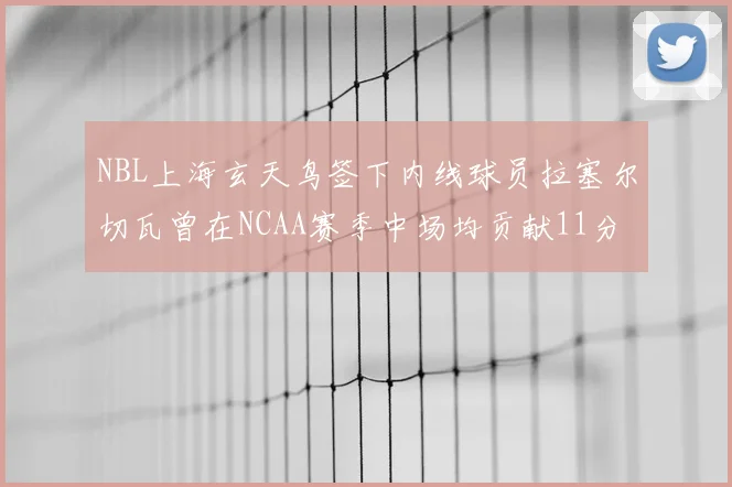NBL上海玄天鸟签下内线球员拉塞尔切瓦曾在NCAA赛季中场均贡献11分8篮板