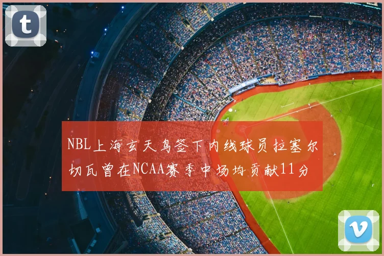 NBL上海玄天鸟签下内线球员拉塞尔切瓦曾在NCAA赛季中场均贡献11分8篮板