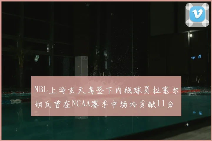 NBL上海玄天鸟签下内线球员拉塞尔切瓦曾在NCAA赛季中场均贡献11分8篮板