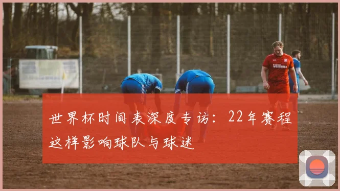世界杯时间表深度专访：22年赛程这样影响球队与球迷