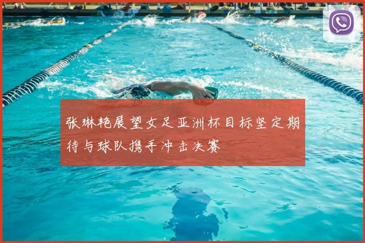 张琳艳展望女足亚洲杯目标坚定期待与球队携手冲击决赛
