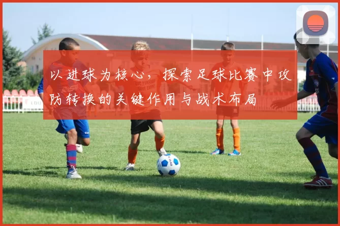 以进球为核心，探索足球比赛中攻防转换的关键作用与战术布局