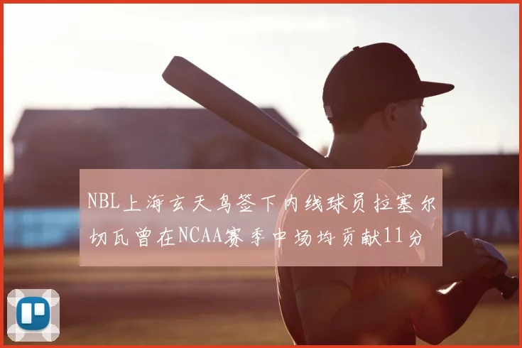 NBL上海玄天鸟签下内线球员拉塞尔切瓦曾在NCAA赛季中场均贡献11分8篮板