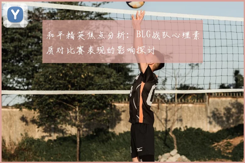 和平精英焦点分析：BLG战队心理素质对比赛表现的影响探讨