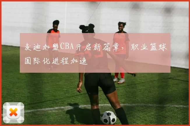 麦迪加盟CBA开启新篇章，职业篮球国际化进程加速