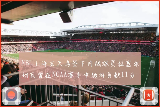NBL上海玄天鸟签下内线球员拉塞尔切瓦曾在NCAA赛季中场均贡献11分8篮板