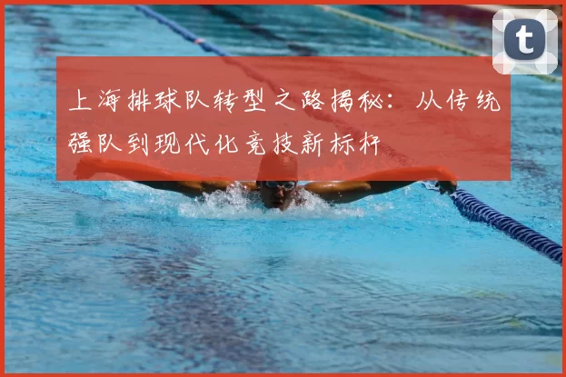 上海排球队转型之路揭秘：从传统强队到现代化竞技新标杆