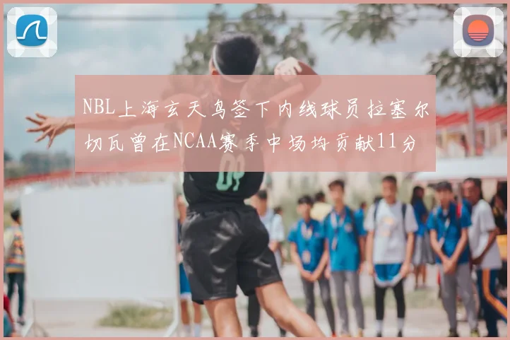 NBL上海玄天鸟签下内线球员拉塞尔切瓦曾在NCAA赛季中场均贡献11分8篮板