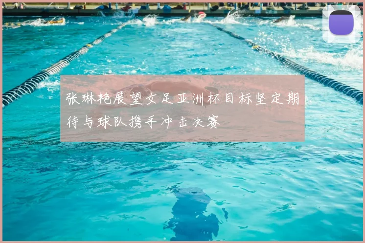 张琳艳展望女足亚洲杯目标坚定期待与球队携手冲击决赛