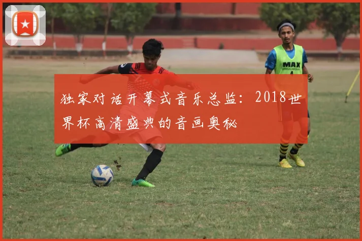 独家对话开幕式音乐总监：2018世界杯高清盛典的音画奥秘