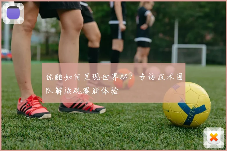 优酷如何呈现世界杯？专访技术团队解读观赛新体验