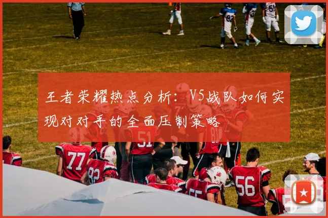 王者荣耀热点分析：V5战队如何实现对对手的全面压制策略